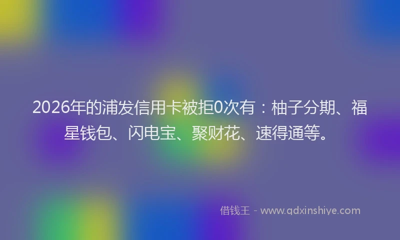 2026年的浦发信用卡被拒0次有：柚子分期、福星钱包、闪电宝、聚财花、速得通等。
