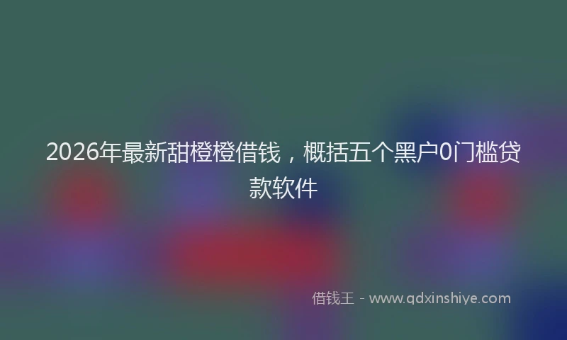 2026年最新甜橙橙借钱，概括五个黑户0门槛贷款软件