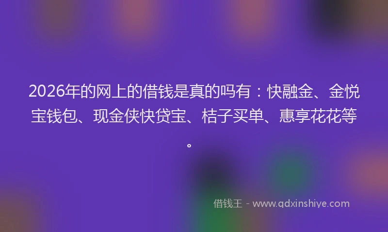 2026年的网上的借钱是真的吗有：快融金、金悦宝钱包、现金侠快贷宝、桔子买单、惠享花花等。