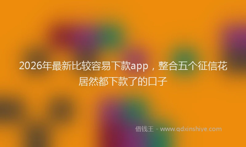 2026年最新比较容易下款app，整合五个征信花居然都下款了的口子