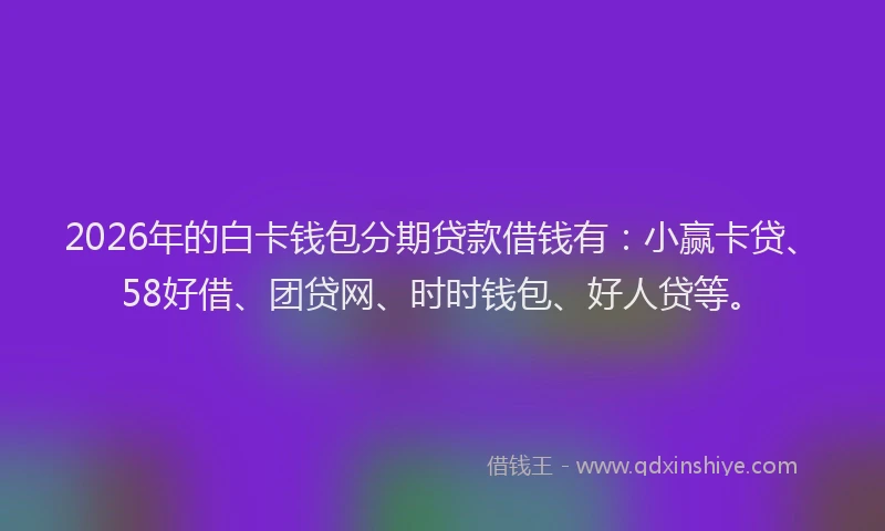 2026年的白卡钱包分期贷款借钱有：小赢卡贷、58好借、团贷网、时时钱包、好人贷等。