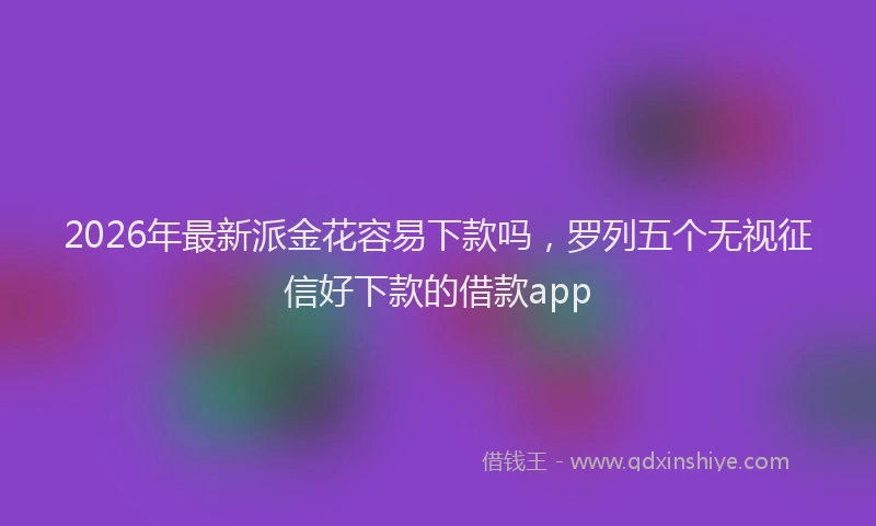 2026年最新派金花容易下款吗，罗列五个无视征信好下款的借款app