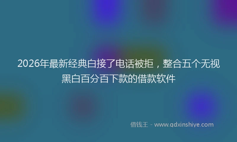 2026年最新经典白接了电话被拒，整合五个无视黑白百分百下款的借款软件