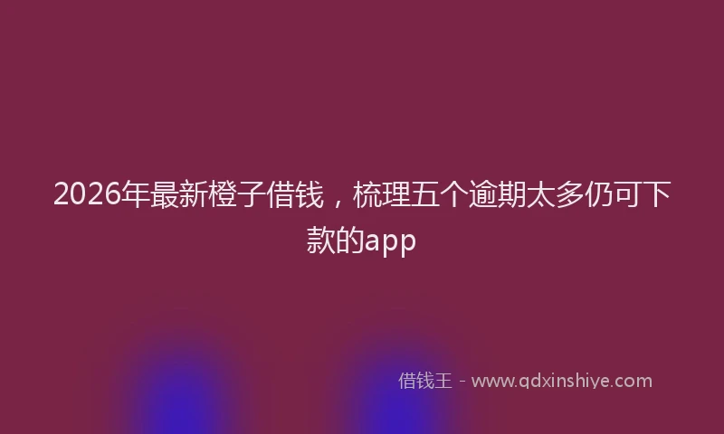 2026年最新橙子借钱，梳理五个逾期太多仍可下款的app