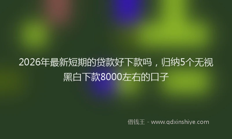 2026年最新短期的贷款好下款吗，归纳5个无视黑白下款8000左右的口子