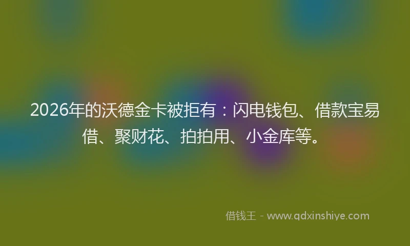 2026年的沃德金卡被拒有：闪电钱包、借款宝易借、聚财花、拍拍用、小金库等。