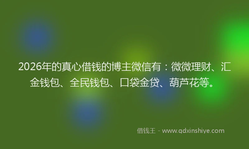 2026年的真心借钱的博主微信有：微微理财、汇金钱包、全民钱包、口袋金贷、葫芦花等。