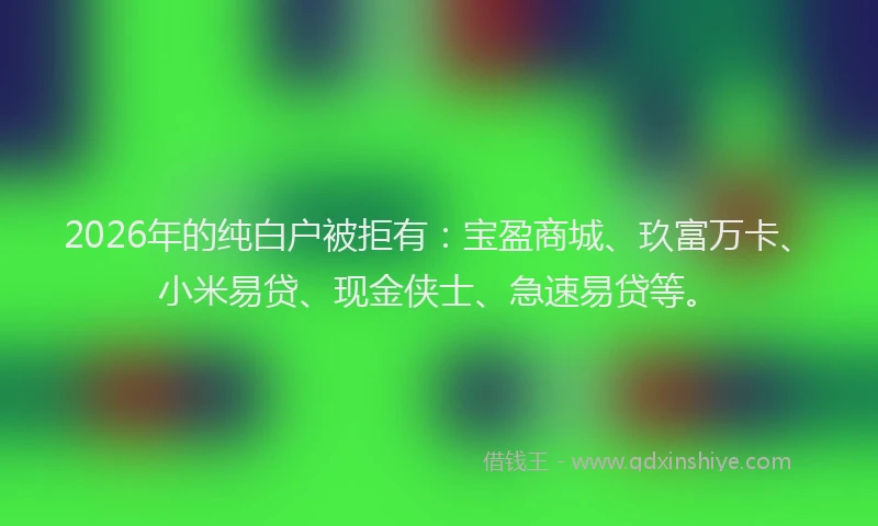 2026年的纯白户被拒有：宝盈商城、玖富万卡、小米易贷、现金侠士、急速易贷等。