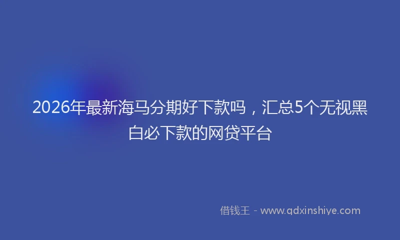 2026年最新海马分期好下款吗，汇总5个无视黑白必下款的网贷平台
