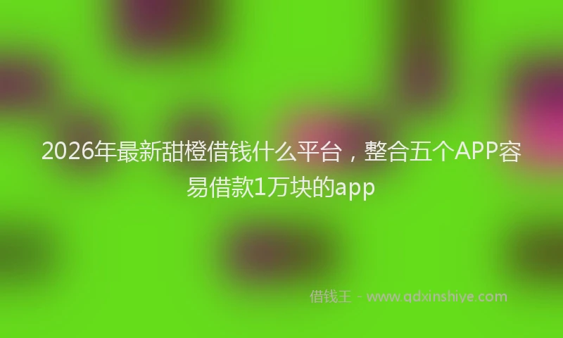 2026年最新甜橙借钱什么平台，整合五个APP容易借款1万块的app