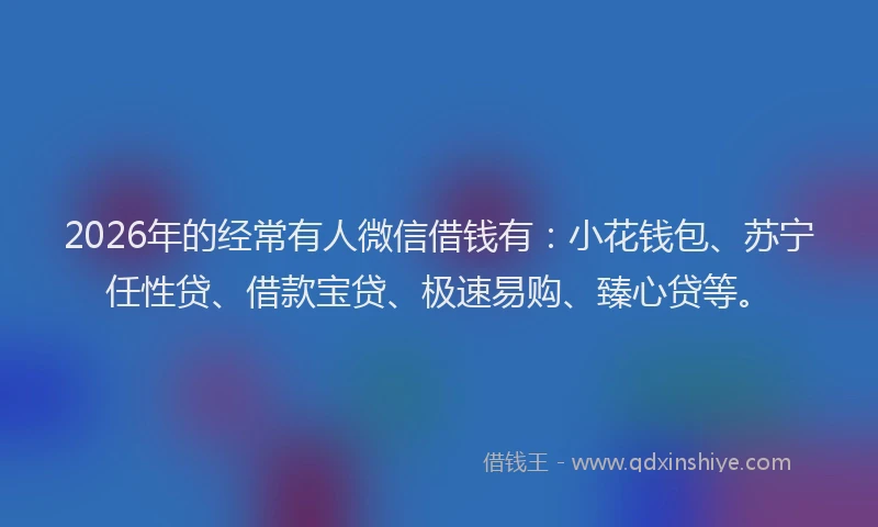 2026年的经常有人微信借钱有：小花钱包、苏宁任性贷、借款宝贷、极速易购、臻心贷等。