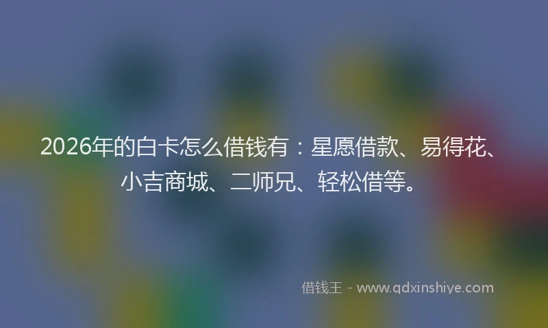 2026年的白卡怎么借钱有：星愿借款、易得花、小吉商城、二师兄、轻松借等。