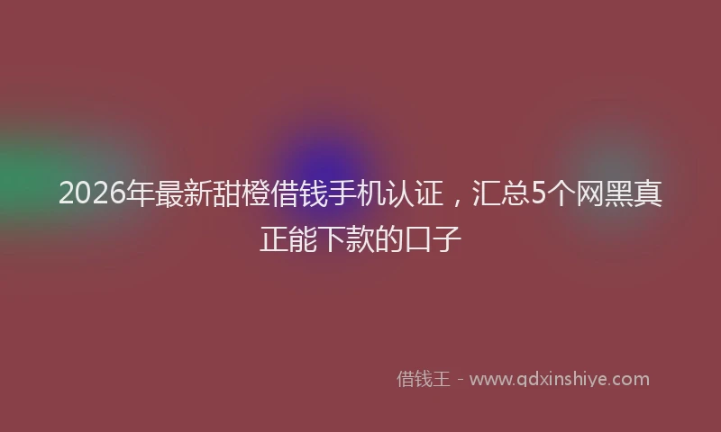 2026年最新甜橙借钱手机认证，汇总5个网黑真正能下款的口子