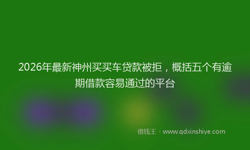 2026年最新神州买买车贷款被拒，概括五个有逾期借款容易通过的平台