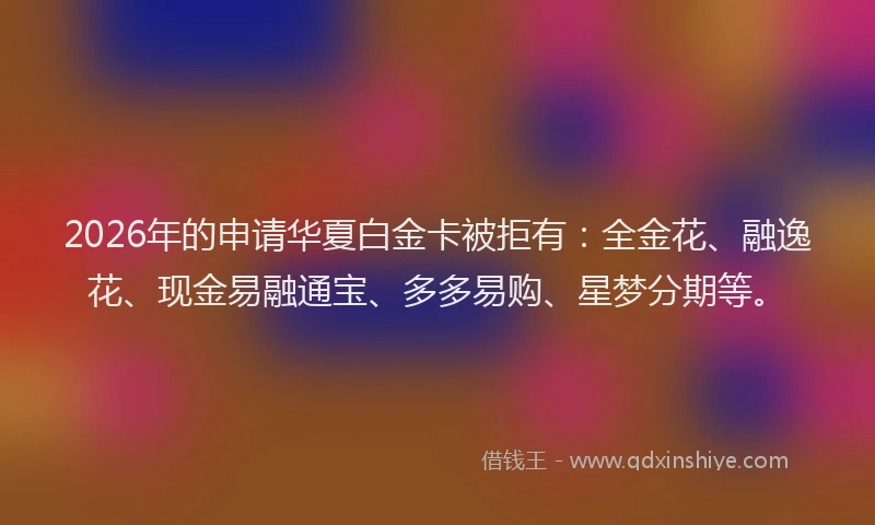 2026年的申请华夏白金卡被拒有：全金花、融逸花、现金易融通宝、多多易购、星梦分期等。