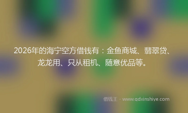2026年的海宁空方借钱有：金鱼商城、翡翠贷、龙龙用、只从租机、随意优品等。