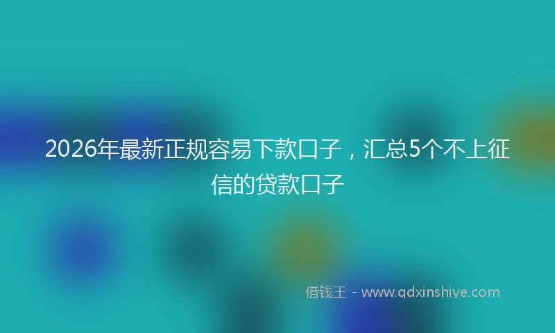 2026年最新正规容易下款口子，汇总5个不上征信的贷款口子