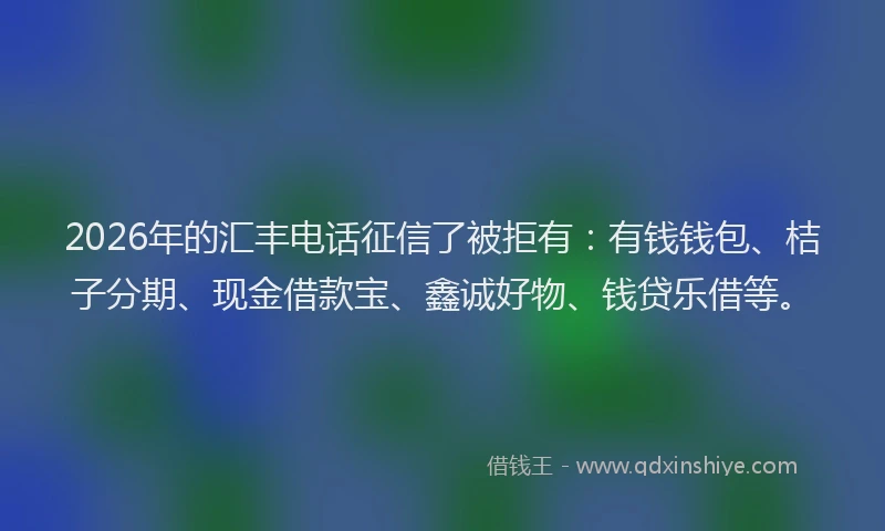 2026年的汇丰电话征信了被拒有：有钱钱包、桔子分期、现金借款宝、鑫诚好物、钱贷乐借等。