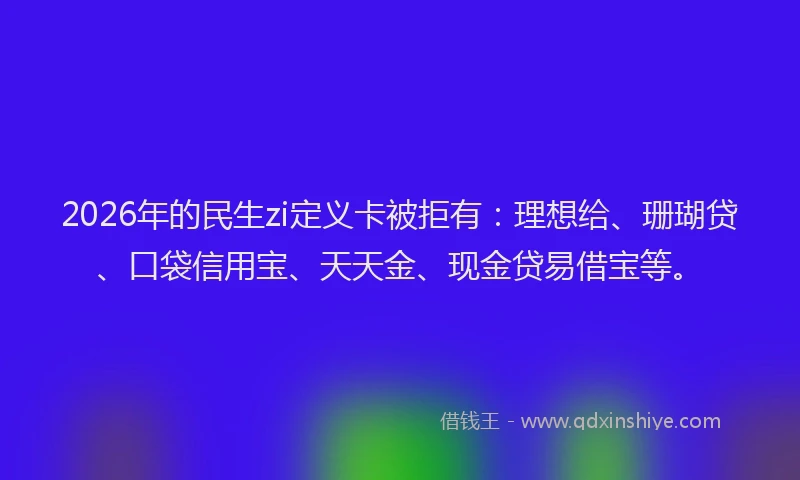 2026年的民生zi定义卡被拒有：理想给、珊瑚贷、口袋信用宝、天天金、现金贷易借宝等。