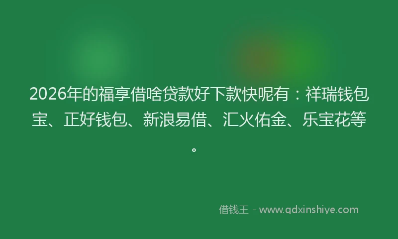 2026年的福享借啥贷款好下款快呢有：祥瑞钱包宝、正好钱包、新浪易借、汇火佑金、乐宝花等。