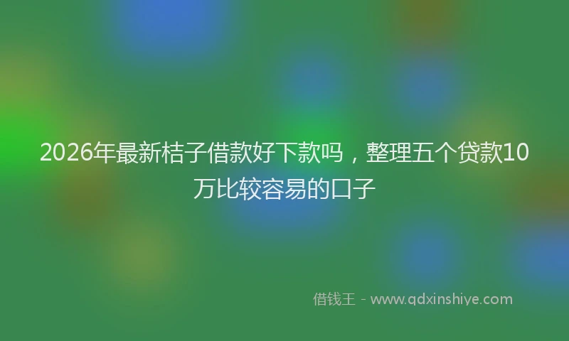 2026年最新桔子借款好下款吗，整理五个贷款10万比较容易的口子