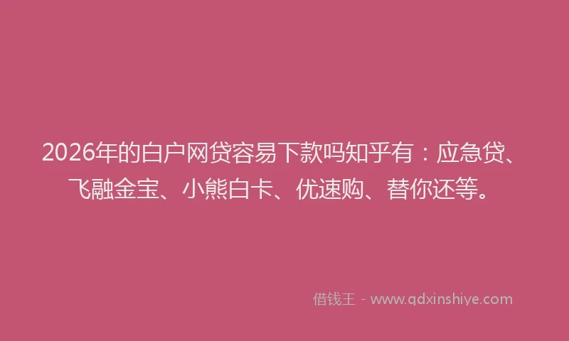 2026年的白户网贷容易下款吗知乎有：应急贷、飞融金宝、小熊白卡、优速购、替你还等。