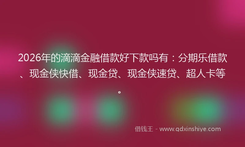 2026年的滴滴金融借款好下款吗有：分期乐借款、现金侠快借、现金贷、现金侠速贷、超人卡等。