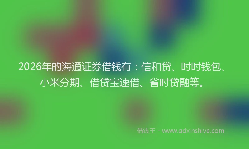 2026年的海通证券借钱有：信和贷、时时钱包、小米分期、借贷宝速借、省时贷融等。