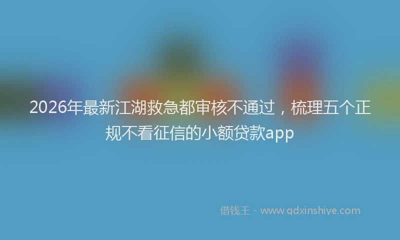 2026年最新江湖救急都审核不通过，梳理五个正规不看征信的小额贷款app