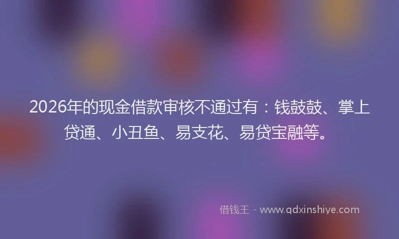 2026年的现金借款审核不通过有：钱鼓鼓、掌上贷通、小丑鱼、易支花、易贷宝融等。