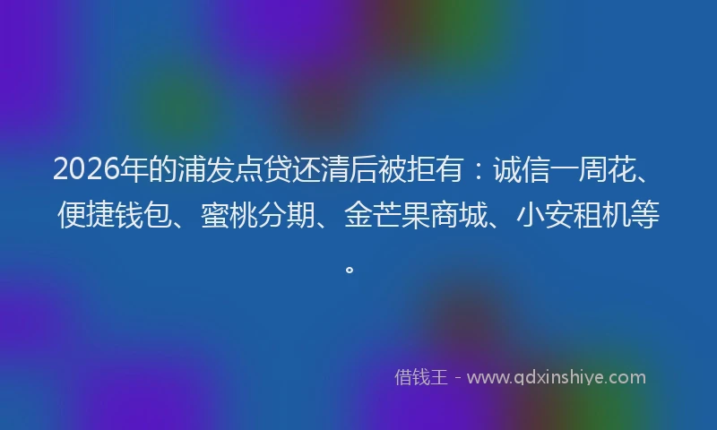 2026年的浦发点贷还清后被拒有：诚信一周花、便捷钱包、蜜桃分期、金芒果商城、小安租机等。