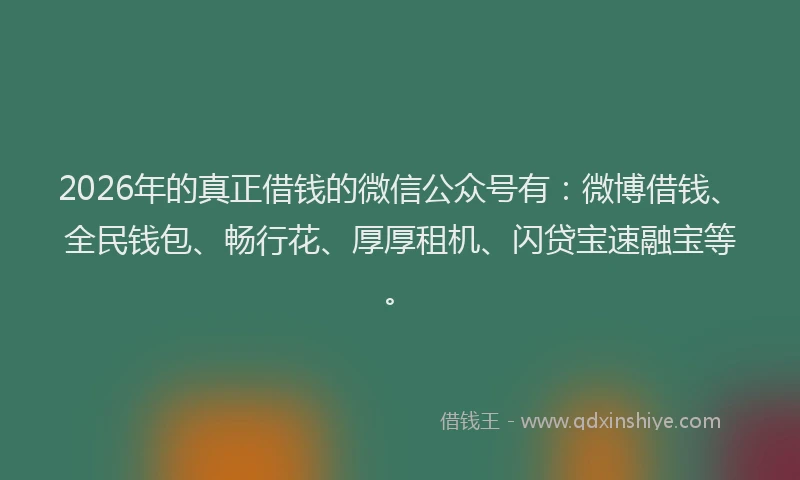 2026年的真正借钱的微信公众号有：微博借钱、全民钱包、畅行花、厚厚租机、闪贷宝速融宝等。