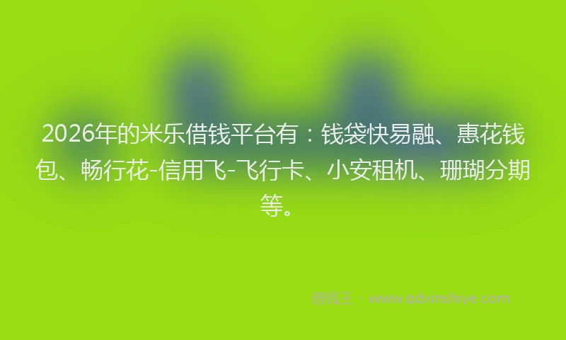 2026年的米乐借钱平台有：钱袋快易融、惠花钱包、畅行花-信用飞-飞行卡、小安租机、珊瑚分期等。