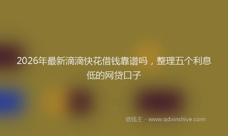 2026年最新滴滴快花借钱靠谱吗，整理五个利息低的网贷口子