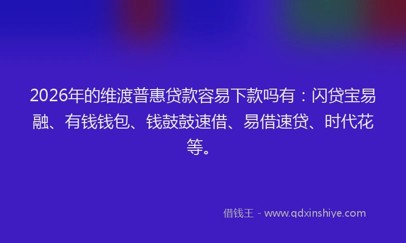 2026年的维渡普惠贷款容易下款吗有：闪贷宝易融、有钱钱包、钱鼓鼓速借、易借速贷、时代花等。