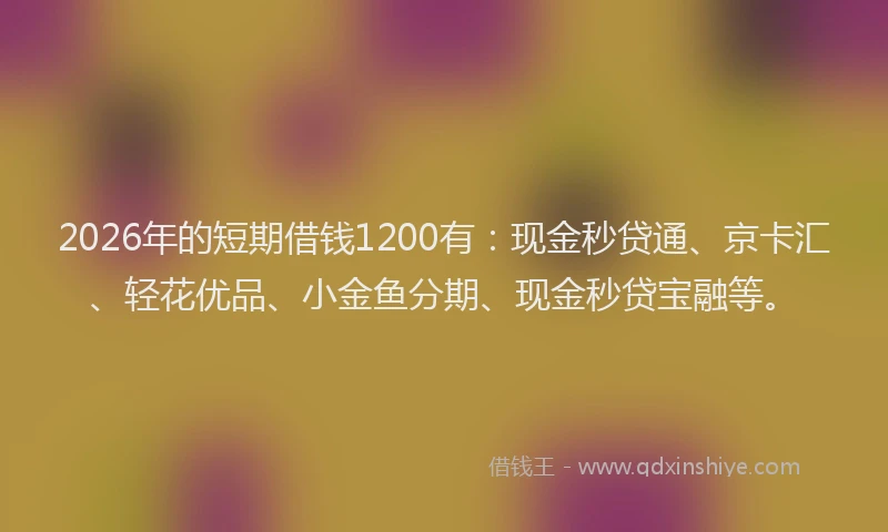 2026年的短期借钱1200有：现金秒贷通、京卡汇、轻花优品、小金鱼分期、现金秒贷宝融等。