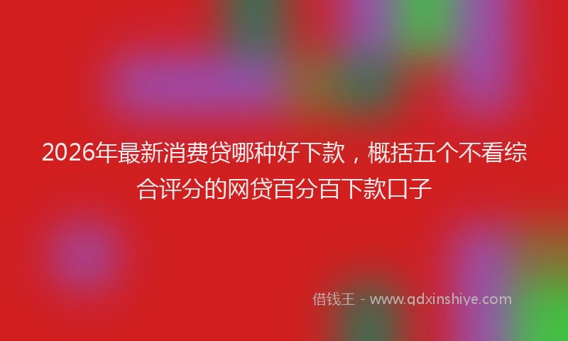 2026年最新消费贷哪种好下款，概括五个不看综合评分的网贷百分百下款口子