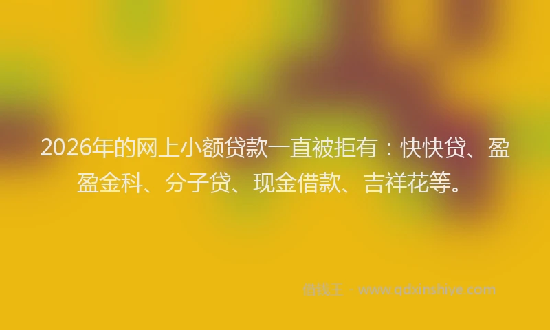 2026年的网上小额贷款一直被拒有：快快贷、盈盈金科、分子贷、现金借款、吉祥花等。