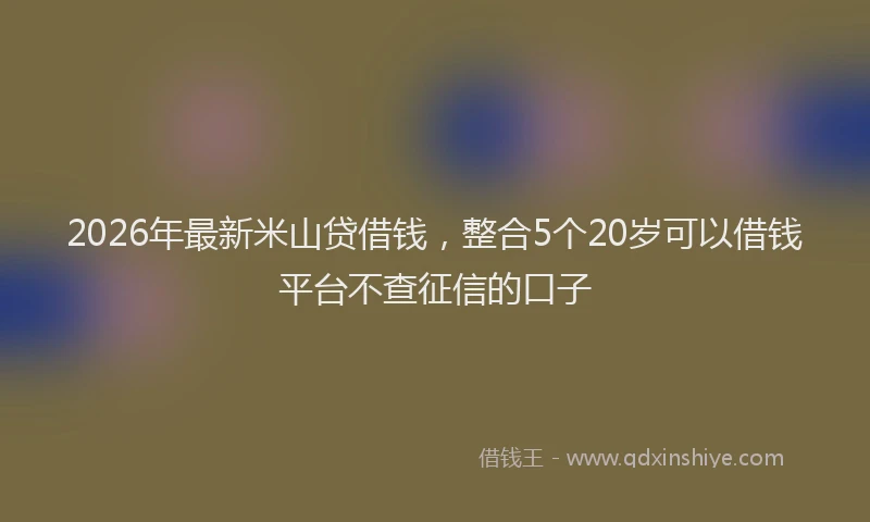 2026年最新米山贷借钱，整合5个20岁可以借钱平台不查征信的口子