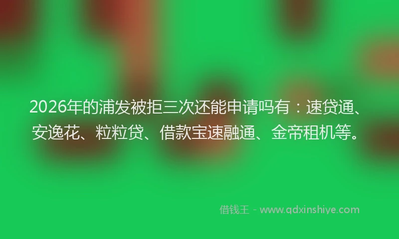 2026年的浦发被拒三次还能申请吗有：速贷通、安逸花、粒粒贷、借款宝速融通、金帝租机等。