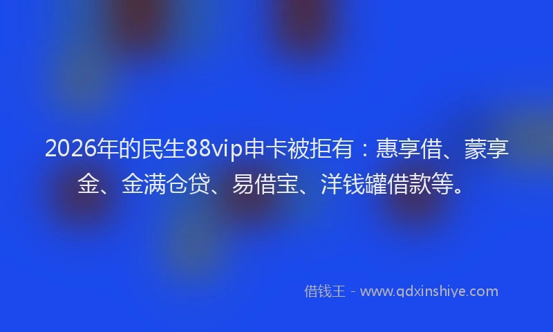 2026年的民生88vip申卡被拒有：惠享借、蒙享金、金满仓贷、易借宝、洋钱罐借款等。