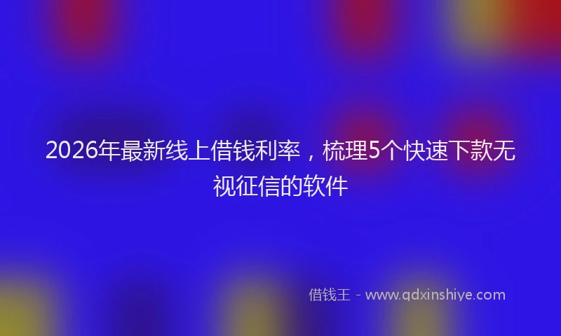 2026年最新线上借钱利率，梳理5个快速下款无视征信的软件