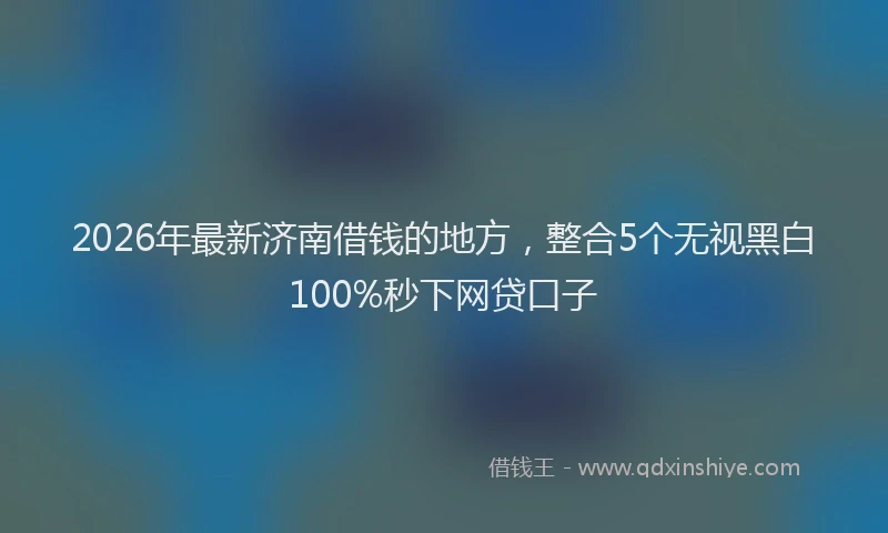 2026年最新济南借钱的地方，整合5个无视黑白100%秒下网贷口子
