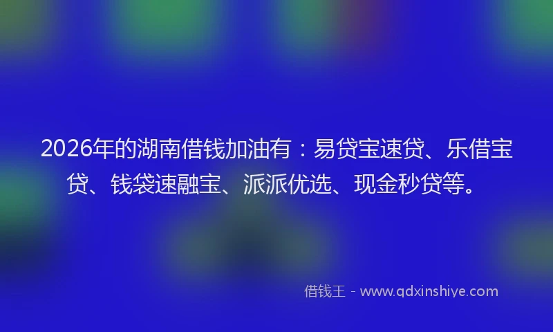 2026年的湖南借钱加油有：易贷宝速贷、乐借宝贷、钱袋速融宝、派派优选、现金秒贷等。
