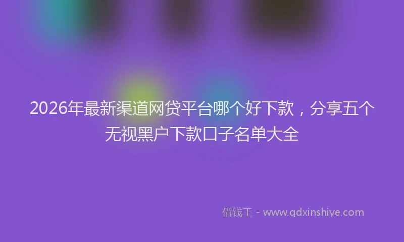 2026年最新渠道网贷平台哪个好下款，分享五个无视黑户下款口子名单大全