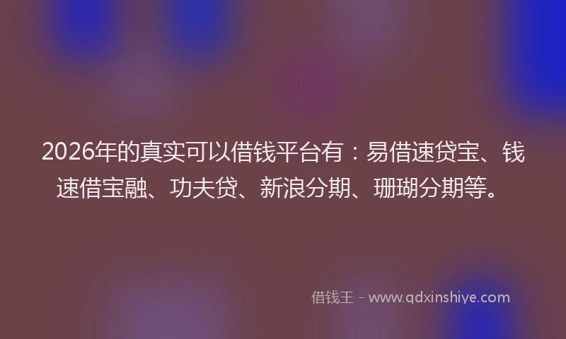 2026年的真实可以借钱平台有：易借速贷宝、钱速借宝融、功夫贷、新浪分期、珊瑚分期等。
