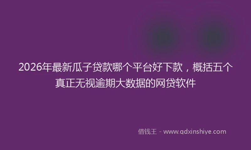 2026年最新瓜子贷款哪个平台好下款，概括五个真正无视逾期大数据的网贷软件