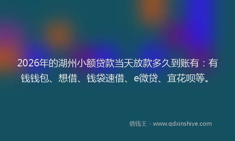 2026年的湖州小额贷款当天放款多久到账有：有钱钱包、想借、钱袋速借、e微贷、宜花呗等。