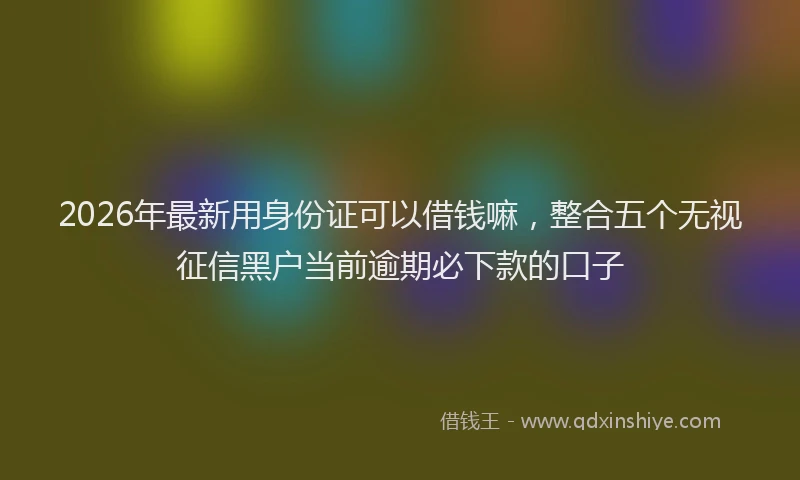 2026年最新用身份证可以借钱嘛，整合五个无视征信黑户当前逾期必下款的口子