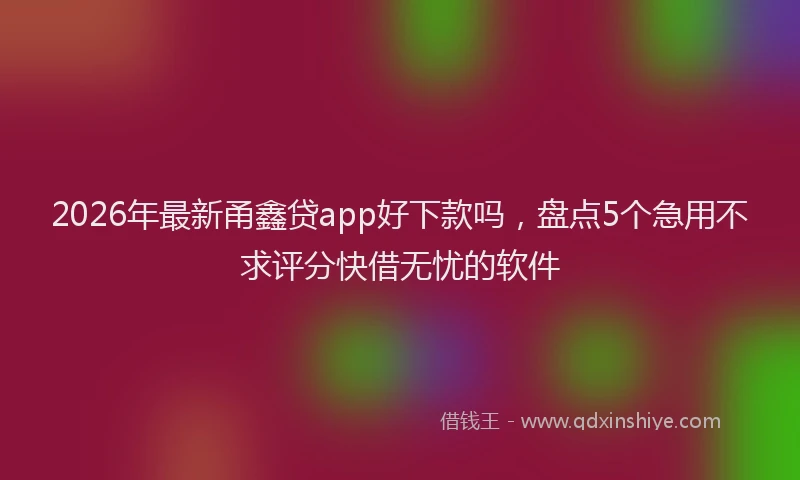 2026年最新甬鑫贷app好下款吗，盘点5个急用不求评分快借无忧的软件